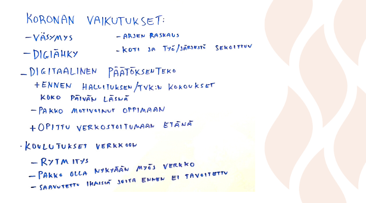 Koronan vaikutukset: väsymys, digiähky, arjen raskaus, koti ja työ/järjestö. Digitaalinen päätöksenteko: ennen hallituksen / tvk:n kokouksessa koko päivän läsnä, pakko motivoinut oppimaan. Opittu verkostoitumaan etänä. Koulutukset verkkoon: rytmitys, pakko olla nykyään myös verkko, saavutettu ihmisiä, joita ei ennen tavoitettu.